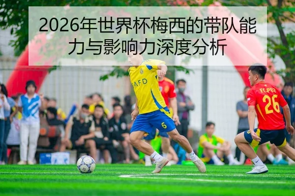 2026年世界杯梅西的带队能力与影响力深度分析