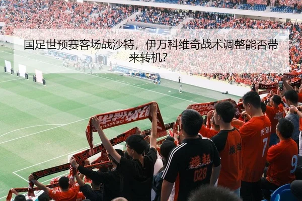国足世预赛客场战沙特，伊万科维奇战术调整能否带来转机？