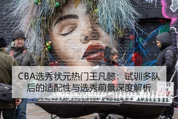 CBA选秀状元热门王凡懿：试训多队后的适配性与选秀前景深度解析